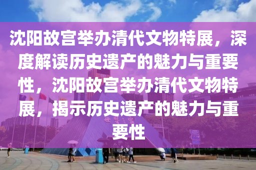 沈陽故宮舉辦清代文物特展，深度解讀歷史遺產的魅力與重要性，沈陽故宮舉辦清代文物特展，揭示歷史遺產的魅力與重要性