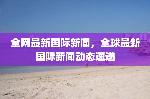 全網最新國際新聞，全球最新國際新聞動態速遞