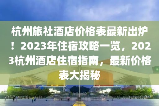 杭州旅社酒店價格表最新出爐！2023年住宿攻略一覽，2023杭州酒店住宿指南，最新價格表大揭秘