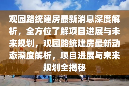 觀園路統建房最新消息深度解析，全方位了解項目進展與未來規劃，觀園路統建房最新動態深度解析，項目進展與未來規劃全揭秘