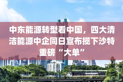 中東能源轉型看中國，四大清潔能源中企同日宣布攬下沙特重磅“大單”