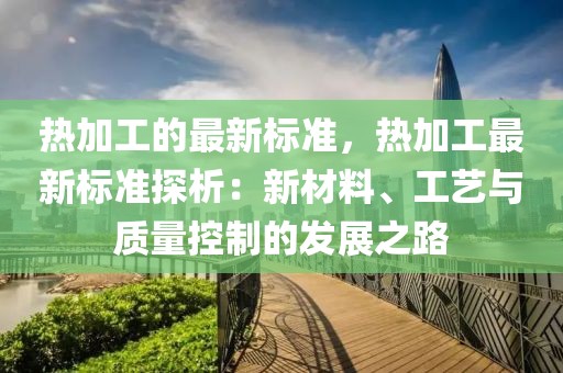 熱加工的最新標準，熱加工最新標準探析：新材料、工藝與質量控制的發展之路