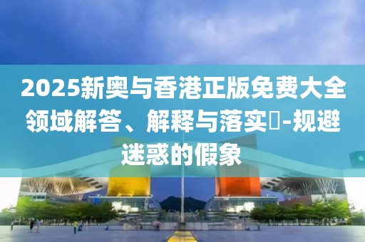2025新奧與香港正版免費大全領域解答、解釋與落實?-規避迷惑的假象