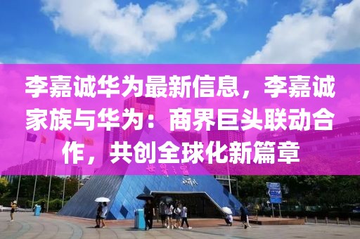 李嘉誠華為最新信息，李嘉誠家族與華為：商界巨頭聯動合作，共創全球化新篇章
