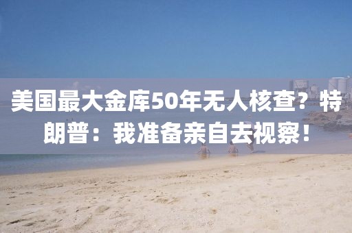 美國最大金庫50年無人核查？特朗普：我準備親自去視察！