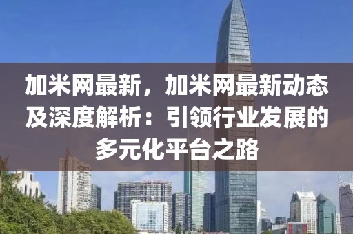 加米網(wǎng)最新，加米網(wǎng)最新動態(tài)及深度解析：引領(lǐng)行業(yè)發(fā)展的多元化平臺之路