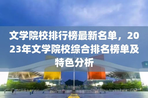 文學院校排行榜最新名單，2023年文學院校綜合排名榜單及特色分析