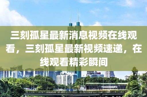 三刻孤星最新消息視頻在線觀看，三刻孤星最新視頻速遞，在線觀看精彩瞬間