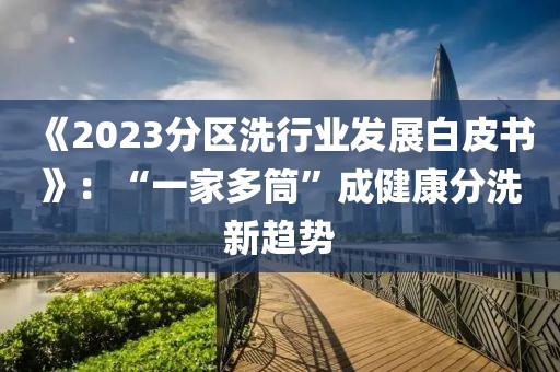 《2023分區洗行業發展白皮書》：“一家多筒”成健康分洗新趨勢