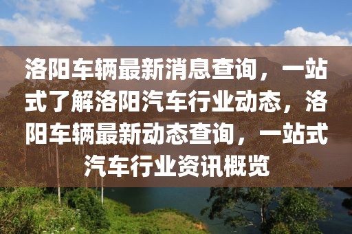 洛陽車輛最新消息查詢，一站式了解洛陽汽車行業動態，洛陽車輛最新動態查詢，一站式汽車行業資訊概覽