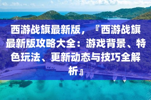 西游戰(zhàn)旗最新版，『西游戰(zhàn)旗最新版攻略大全：游戲背景、特色玩法、更新動態(tài)與技巧全解析』