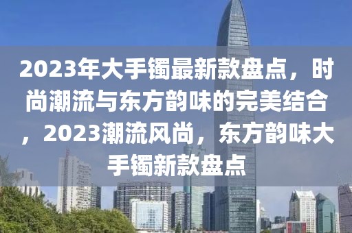2023年大手鐲最新款盤點，時尚潮流與東方韻味的完美結合，2023潮流風尚，東方韻味大手鐲新款盤點
