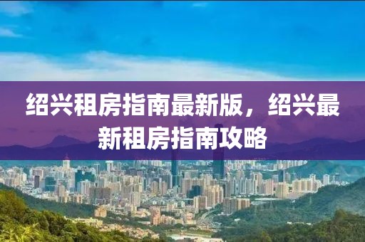 紹興租房指南最新版，紹興最新租房指南攻略