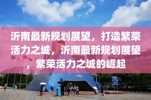 沂南最新規(guī)劃展望，打造繁榮活力之城，沂南最新規(guī)劃展望，繁榮活力之城的崛起
