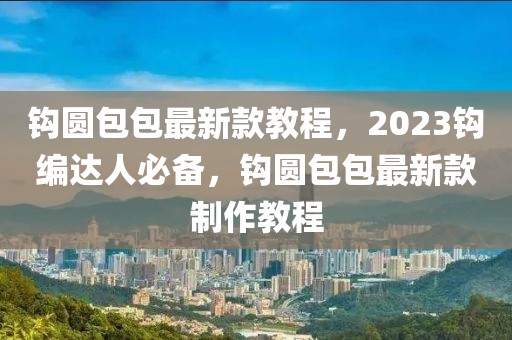 鉤圓包包最新款教程，2023鉤編達人必備，鉤圓包包最新款制作教程