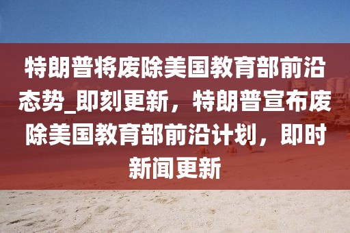 特朗普將廢除美國教育部前沿態勢_即刻更新，特朗普宣布廢除美國教育部前沿計劃，即時新聞更新