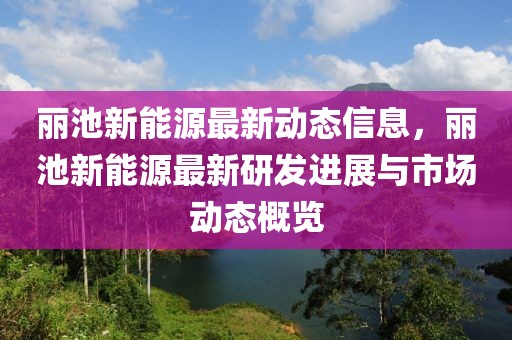 麗池新能源最新動態(tài)信息，麗池新能源最新研發(fā)進展與市場動態(tài)概覽