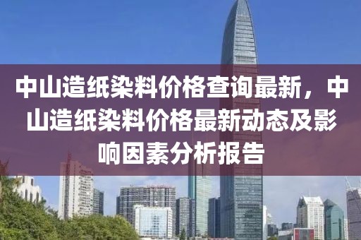 中山造紙染料價格查詢最新，中山造紙染料價格最新動態及影響因素分析報告