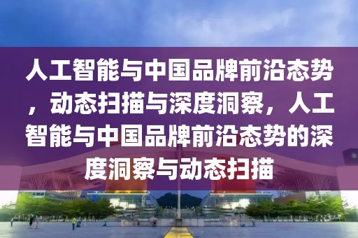 人工智能與中國品牌前沿態勢，動態掃描與深度洞察，人工智能與中國品牌前沿態勢的深度洞察與動態掃描