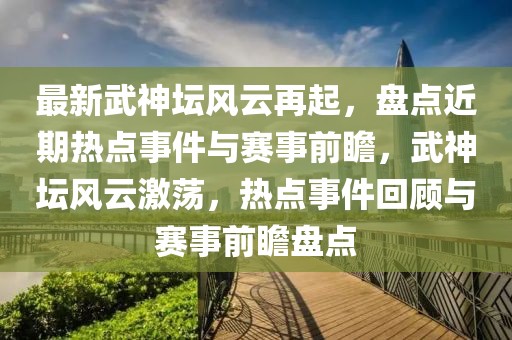最新武神壇風(fēng)云再起，盤點(diǎn)近期熱點(diǎn)事件與賽事前瞻，武神壇風(fēng)云激蕩，熱點(diǎn)事件回顧與賽事前瞻盤點(diǎn)