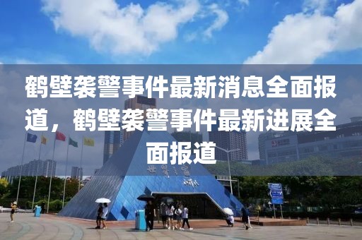 鶴壁襲警事件最新消息全面報道，鶴壁襲警事件最新進(jìn)展全面報道
