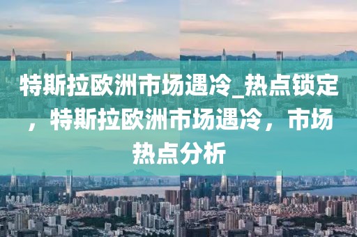 特斯拉歐洲市場(chǎng)遇冷_熱點(diǎn)鎖定，特斯拉歐洲市場(chǎng)遇冷，市場(chǎng)熱點(diǎn)分析