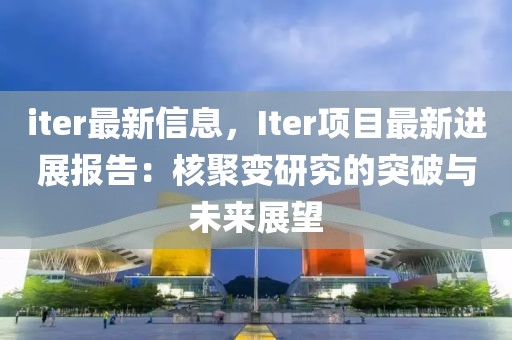 iter最新信息，Iter項目最新進展報告：核聚變研究的突破與未來展望