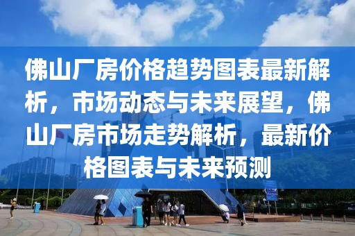 佛山廠房價格趨勢圖表最新解析，市場動態與未來展望，佛山廠房市場走勢解析，最新價格圖表與未來預測