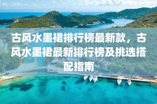 古風水墨裙排行榜最新款，古風水墨裙最新排行榜及挑選搭配指南