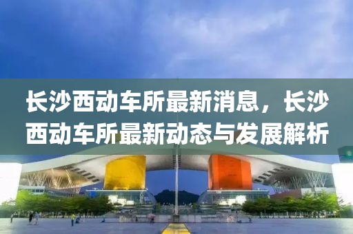 長沙西動車所最新消息，長沙西動車所最新動態與發展解析