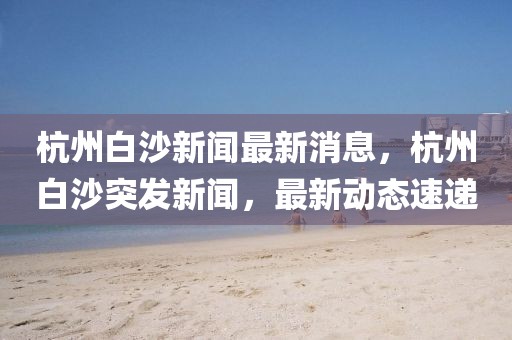 杭州白沙新聞最新消息，杭州白沙突發(fā)新聞，最新動態(tài)速遞
