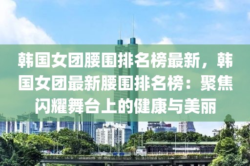 韓國女團腰圍排名榜最新，韓國女團最新腰圍排名榜：聚焦閃耀舞臺上的健康與美麗