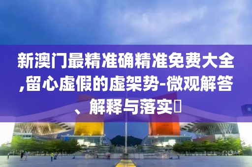 新澳門最精準確精準免費大全,留心虛假的虛架勢-微觀解答、解釋與落實?