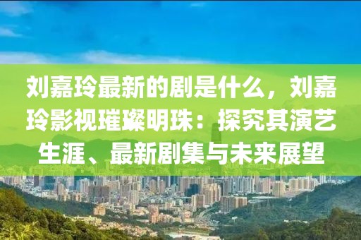 劉嘉玲最新的劇是什么，劉嘉玲影視璀璨明珠：探究其演藝生涯、最新劇集與未來展望