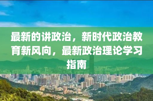 最新的講政治，新時代政治教育新風(fēng)向，最新政治理論學(xué)習(xí)指南