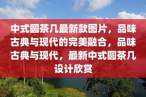 中式圓茶幾最新款圖片，品味古典與現代的完美融合，品味古典與現代，最新中式圓茶幾設計欣賞