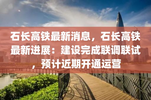 石長高鐵最新消息，石長高鐵最新進展：建設完成聯調聯試，預計近期開通運營