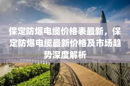 保定防爆電纜價格表最新，保定防爆電纜最新價格及市場趨勢深度解析