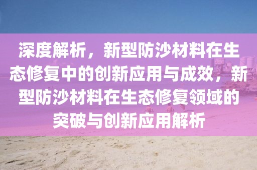 深度解析，新型防沙材料在生態修復中的創新應用與成效，新型防沙材料在生態修復領域的突破與創新應用解析