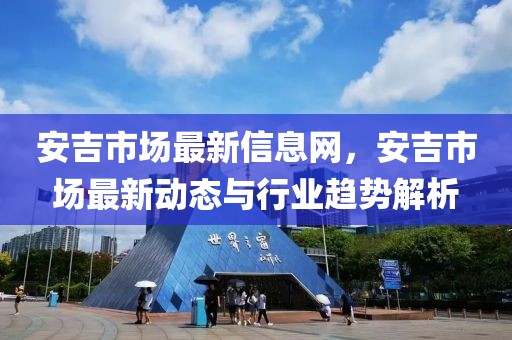 安吉市場最新信息網(wǎng)，安吉市場最新動態(tài)與行業(yè)趨勢解析