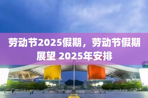 勞動節2025假期，勞動節假期展望 2025年安排