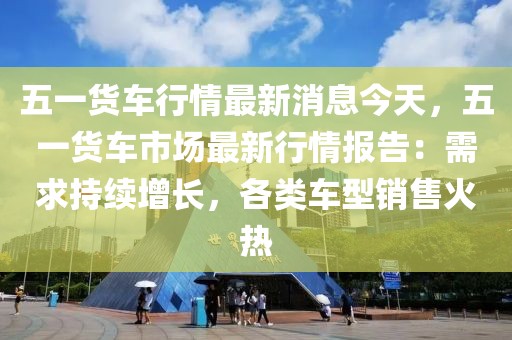 五一貨車(chē)行情最新消息今天，五一貨車(chē)市場(chǎng)最新行情報(bào)告：需求持續(xù)增長(zhǎng)，各類車(chē)型銷售火熱
