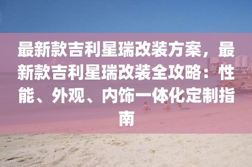 最新款吉利星瑞改裝方案，最新款吉利星瑞改裝全攻略：性能、外觀、內(nèi)飾一體化定制指南