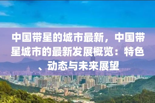 中國帶星的城市最新，中國帶星城市的最新發展概覽：特色、動態與未來展望