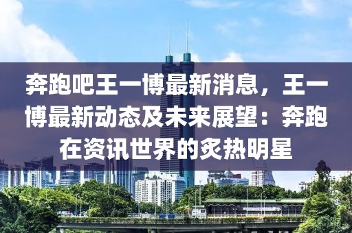 奔跑吧王一博最新消息，王一博最新動態及未來展望：奔跑在資訊世界的炙熱明星