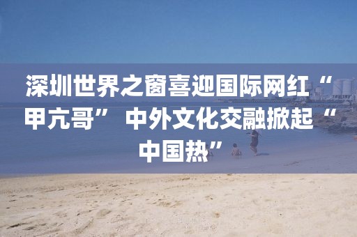 深圳世界之窗喜迎國際網紅“甲亢哥” 中外文化交融掀起“中國熱”