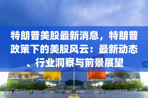 特朗普美股最新消息，特朗普政策下的美股風云：最新動態、行業洞察與前景展望