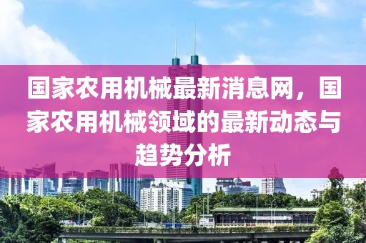 國家農(nóng)用機械最新消息網(wǎng)，國家農(nóng)用機械領域的最新動態(tài)與趨勢分析