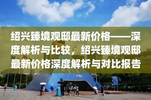 紹興臻境觀邸最新價(jià)格——深度解析與比較，紹興臻境觀邸最新價(jià)格深度解析與對比報(bào)告