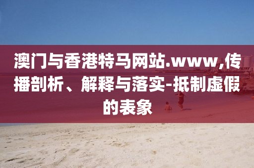 澳門與香港特馬網站.www,傳播剖析、解釋與落實-抵制虛假的表象
